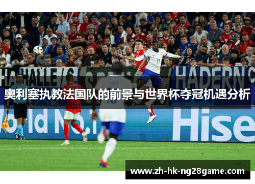 奥利塞执教法国队的前景与世界杯夺冠机遇分析