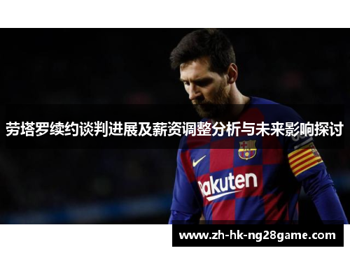 劳塔罗续约谈判进展及薪资调整分析与未来影响探讨