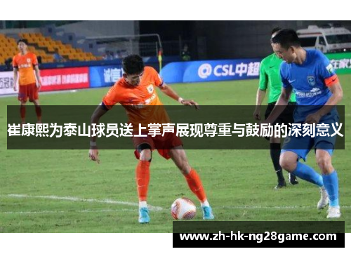 崔康熙为泰山球员送上掌声展现尊重与鼓励的深刻意义