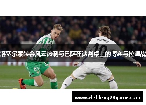 洛塞尔索转会风云热刺与巴萨在谈判桌上的博弈与拉锯战