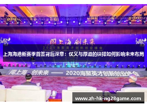 上海海港新赛季首签背后深意：仗义与厚道的抉择如何影响未来布局