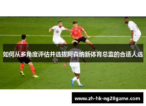 如何从多角度评估并选拔阿森纳新体育总监的合适人选