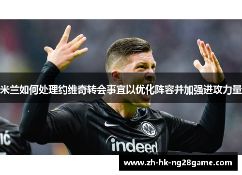 米兰如何处理约维奇转会事宜以优化阵容并加强进攻力量