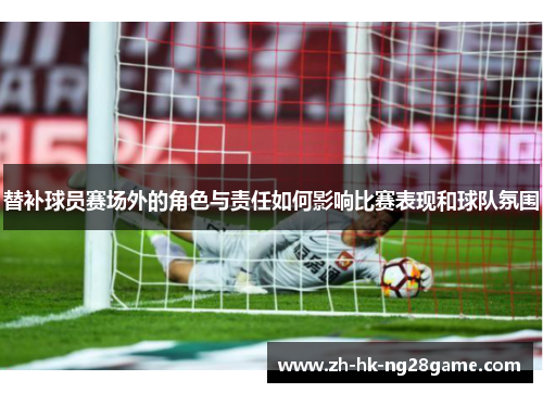 替补球员赛场外的角色与责任如何影响比赛表现和球队氛围