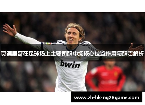 莫德里奇在足球场上主要司职中场核心位置作用与职责解析