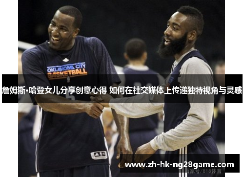 詹姆斯·哈登女儿分享创意心得 如何在社交媒体上传递独特视角与灵感 詹姆斯·哈登女儿分享创意心得 如何在社交媒体上传递独特视角与灵感