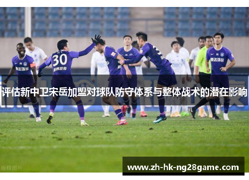 评估新中卫宋岳加盟对球队防守体系与整体战术的潜在影响 评估新中卫宋岳加盟对球队防守体系与整体战术的潜在影响