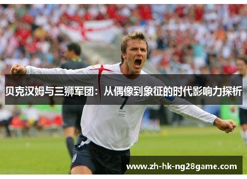 贝克汉姆与三狮军团:从偶像到象征的时代影响力探析 贝克汉姆与三狮军团:从偶像到象征的时代影响力探析