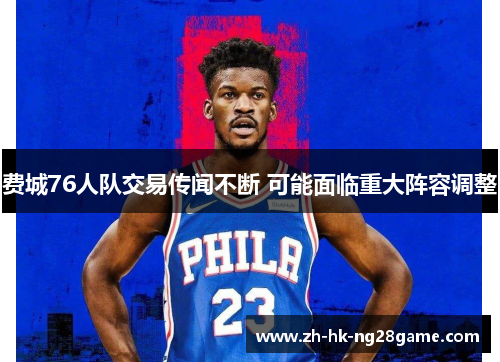 费城76人队交易传闻不断 可能面临重大阵容调整 费城76人队交易传闻不断 可能面临重大阵容调整
