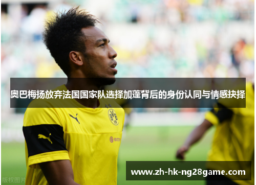 奥巴梅扬放弃法国国家队选择加蓬背后的身份认同与情感抉择