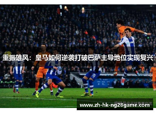 重振雄风：皇马如何逆袭打破巴萨主导地位实现复兴